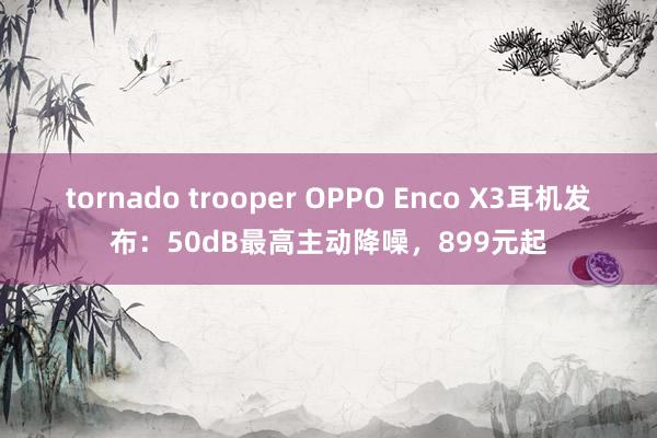 tornado trooper OPPO Enco X3耳机发布：50dB最高主动降噪，899元起