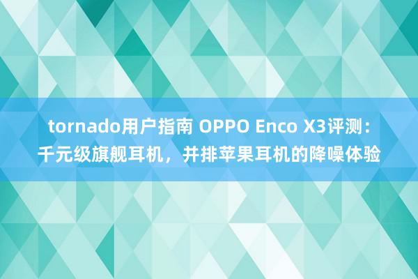 tornado用户指南 OPPO Enco X3评测：千元级旗舰耳机，并排苹果耳机的降噪体验